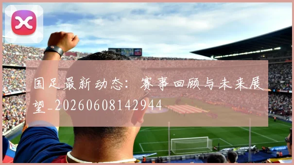 国足最新动态：赛事回顾与未来展望_20260608142944