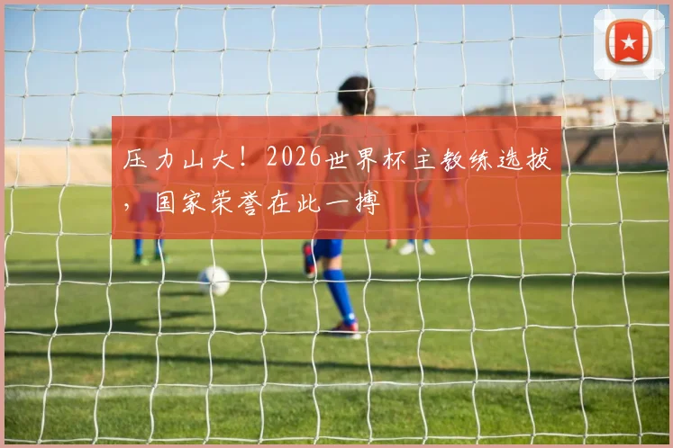 压力山大！2026世界杯主教练选拔，国家荣誉在此一搏