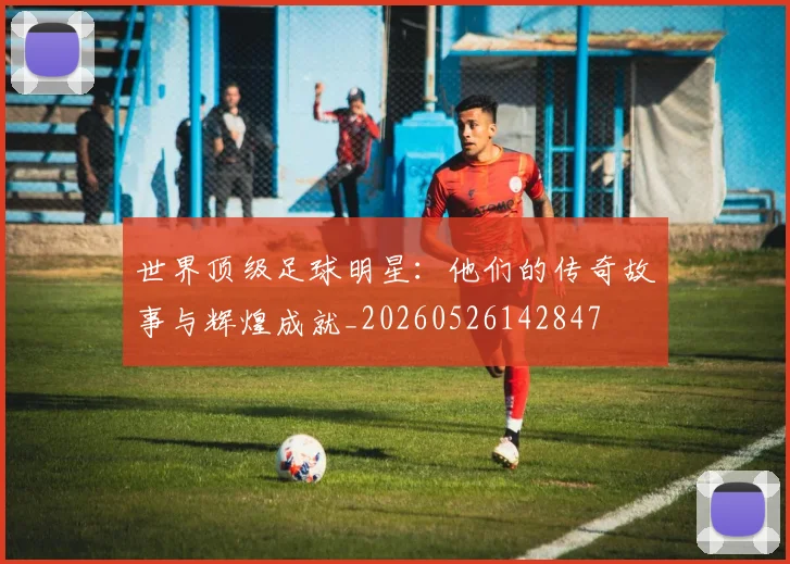 世界顶级足球明星：他们的传奇故事与辉煌成就_20260526142847