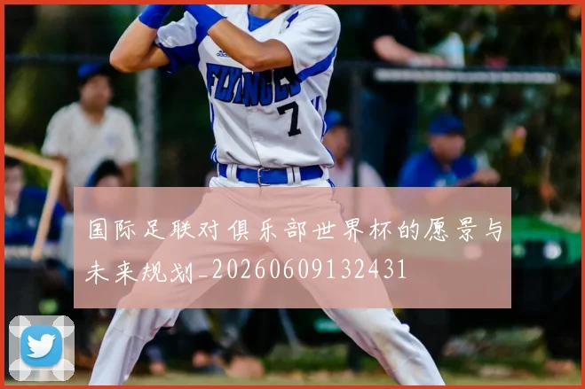 国际足联对俱乐部世界杯的愿景与未来规划_20260609132431