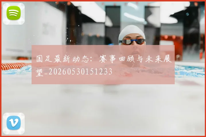国足最新动态：赛事回顾与未来展望_20260530151233